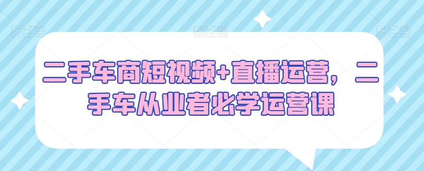 二手车商短视频+直播运营，二手车从业者必学运营课-满月文化项目库