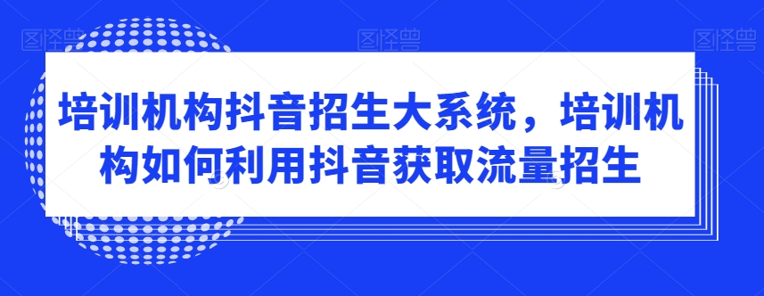 培训机构抖音招生大系统，培训机构如何利用抖音获取流量招生-满月文化项目库