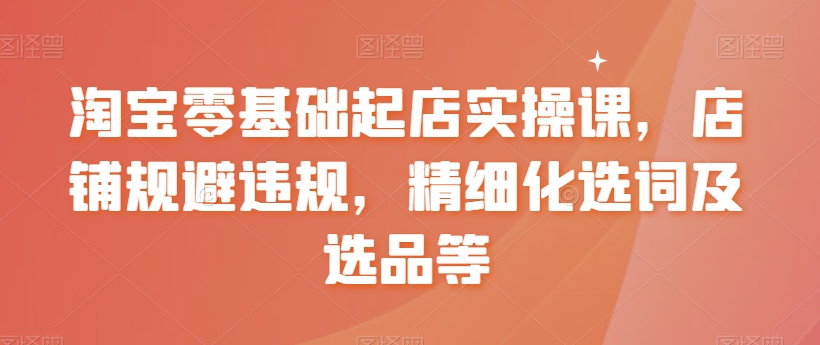 淘宝零基础起店实操课，店铺规避违规，精细化选词及选品等-满月文化项目库