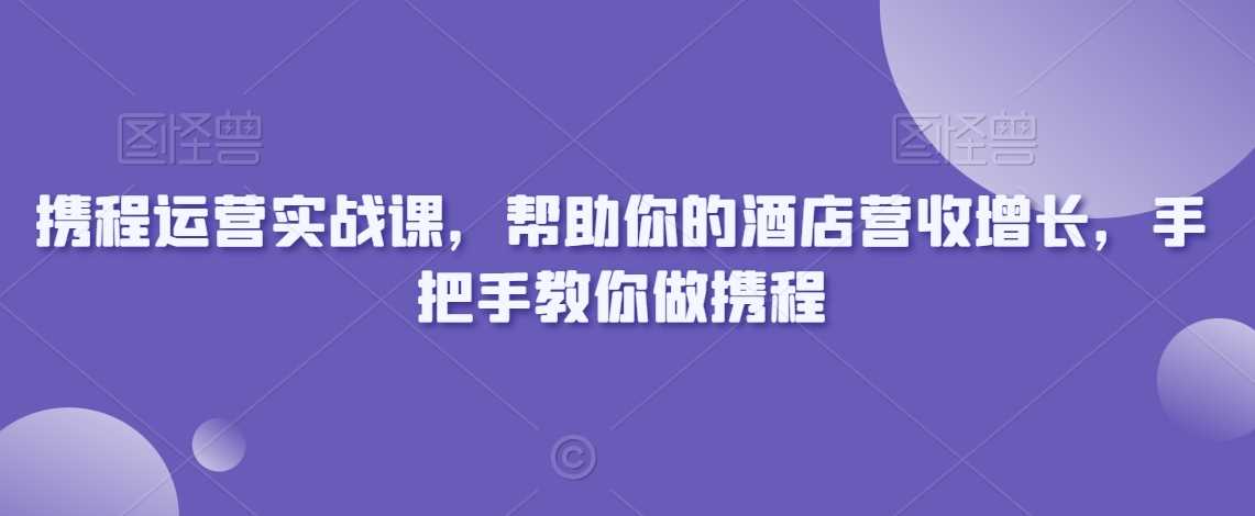 携程运营实战课，帮助你的酒店营收增长，手把手教你做携程-满月文化项目库