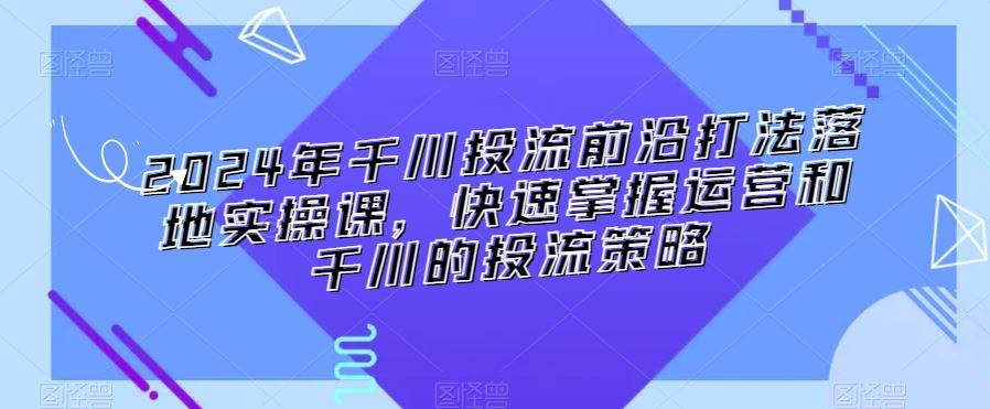 2024年千川投流前沿打法落地实操课，快速掌握运营和千川的投流策略-满月文化项目库