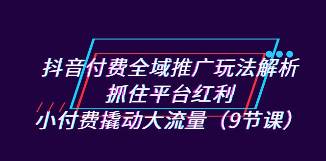 抖音付费全域推广玩法解析：抓住平台红利，小付费撬动大流量（9节课）-满月文化项目库