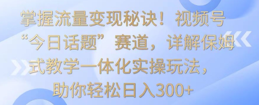 掌握流量变现秘诀！视频号“今日话题”赛道，详解保姆式教学一体化实操玩法，助你轻松日入300+-满月文化项目库