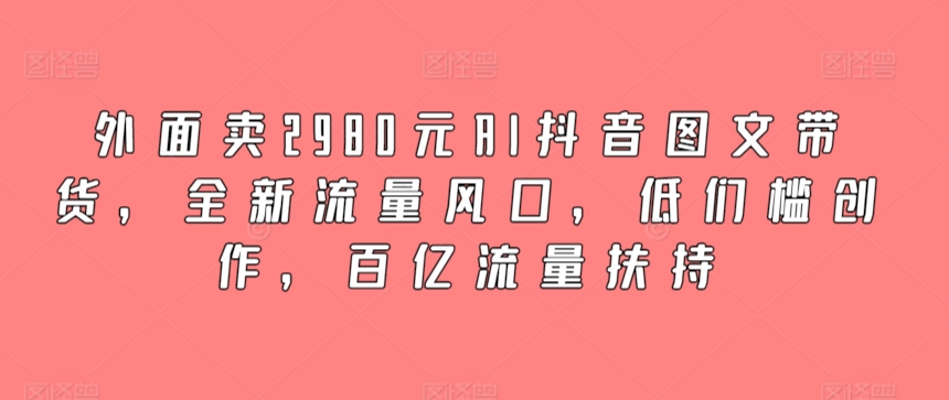 外面卖2980元AI抖音图文带货，全新流量风口，低们槛创作，百亿流量扶持-满月文化项目库