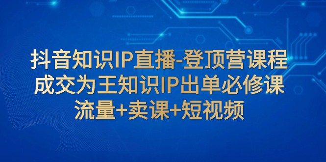 抖音知识IP直播-登顶营课程：成交为王知识IP出单必修课 流量+卖课+短视频-满月文化项目库