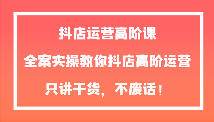 抖店运营高阶课，全案实操教你抖店高阶运营，只讲干货，不废话！-满月文化项目库