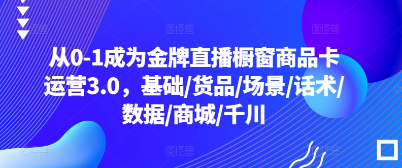 从0-1成为金牌直播橱窗商品卡运营3.0，基础/货品/场景/话术/数据/商城/千川-满月文化项目库