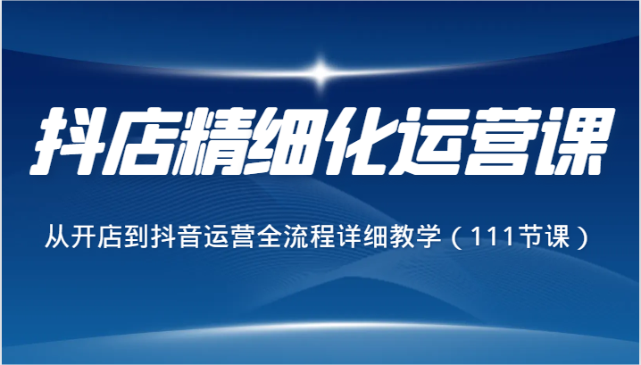 抖店精细化运营课，从开店到抖音运营全流程详细教学（111节课）-满月文化项目库