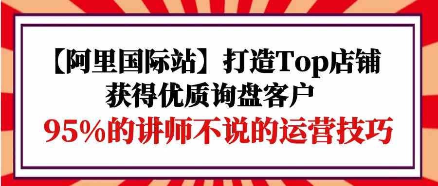 【阿里国际站】打造Top店铺-获得优质询盘客户，95%的讲师不说的运营技巧-满月文化项目库