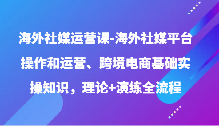 海外社媒运营课-海外社媒平台操作和运营、跨境电商基础实操知识，理论+演练全流程-满月文化项目库