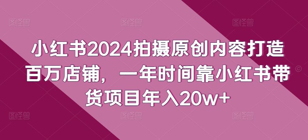 小红书2024拍摄原创内容打造百万店铺，一年时间靠小红书带货项目年入20w+-满月文化项目库