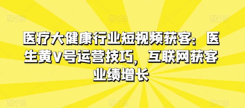 医疗大健康行业短视频获客：医生黄V号运营技巧，互联网获客业绩增长-满月文化项目库