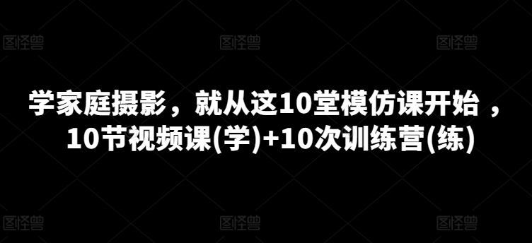 学家庭摄影，就从这10堂模仿课开始 ，10节视频课(学)+10次训练营(练)-满月文化项目库