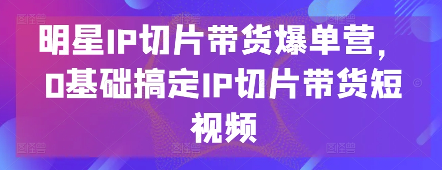 明星IP切片带货爆单营，0基础搞定IP切片带货短视频-满月文化项目库