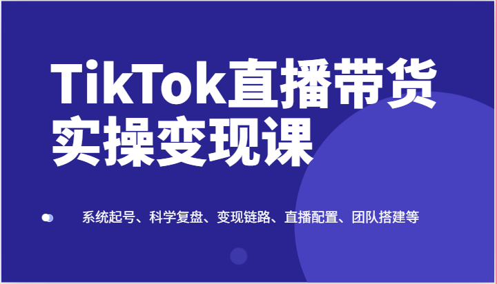 TikTok直播带货实操变现课：系统起号、科学复盘、变现链路、直播配置、团队搭建等-满月文化项目库