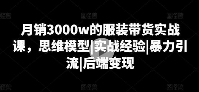 月销3000w的服装带货实战课，思维模型|实战经验|暴力引流|后端变现-满月文化项目库