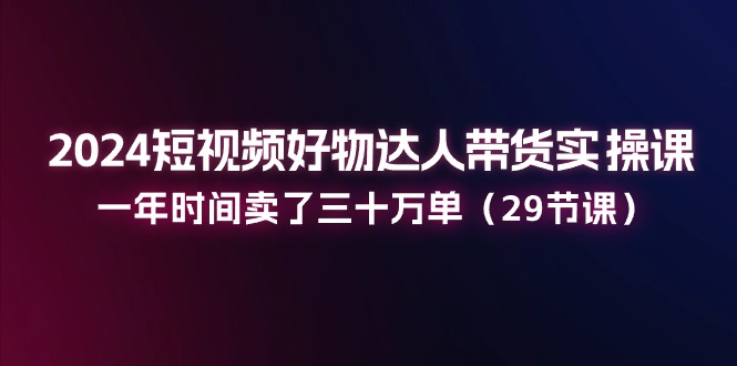 2024短视频好物达人带货实操课：一年时间卖了三十万单（29节课）-满月文化项目库