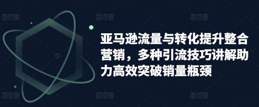 亚马逊流量与转化提升整合营销，多种引流技巧讲解助力高效突破销量瓶颈-满月文化项目库