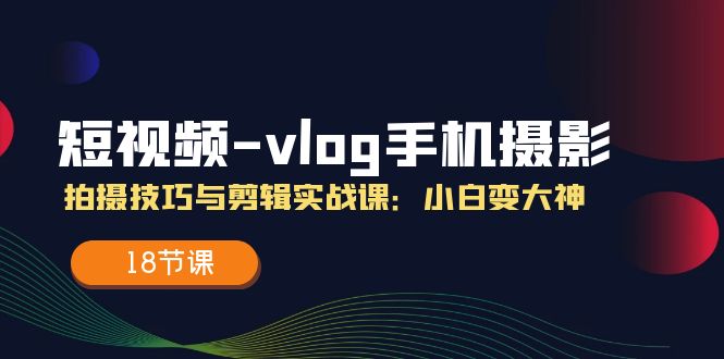 短视频-vlog手机摄影：拍摄技巧与剪辑实战课：小白变大神（18节课）-满月文化项目库