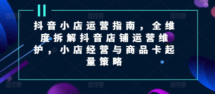 抖音小店运营指南，全维度拆解抖音店铺运营维护，小店经营与商品卡起量策略-满月文化项目库