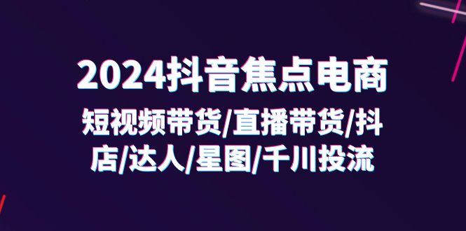 2024抖音焦点电商：短视频带货/直播带货/抖店/达人/星图/千川投流/32节课-满月文化项目库