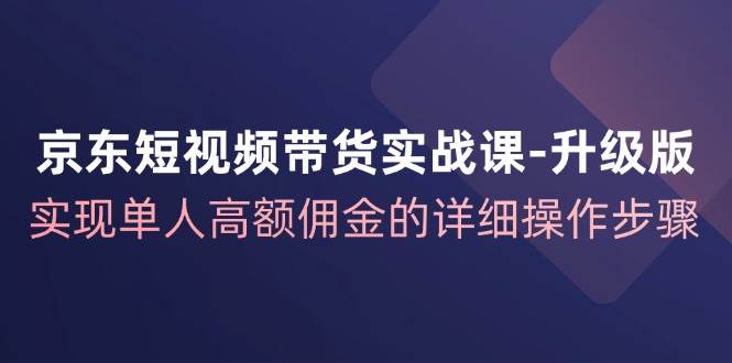 京东-短视频带货实战课-升级版，实现单人高额佣金的详细操作步骤-满月文化项目库