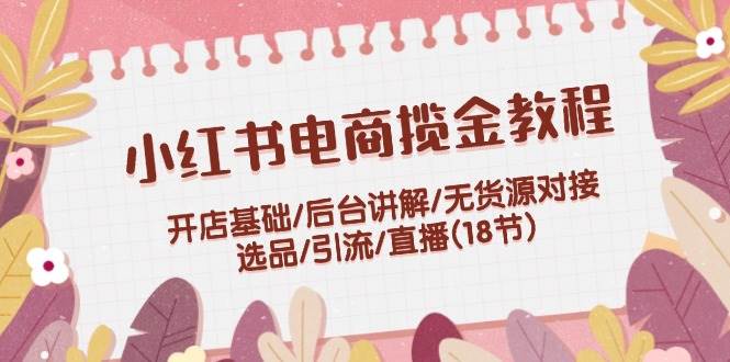 小红书电商揽金教程：开店基础/后台讲解/无货源对接/选品/引流/直播(18节)-满月文化项目库