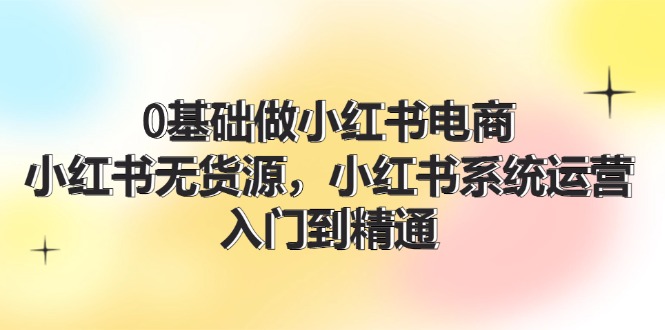 0基础做小红书电商，小红书无货源系统运营，入门到精通 (70节)-满月文化项目库