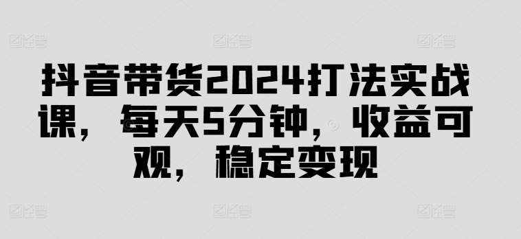 抖音带货2024打法实战课，每天5分钟，收益可观，稳定变现【揭秘】-满月文化项目库