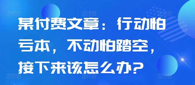 某付费文章：行动怕亏本，不动怕踏空，接下来该怎么办?-满月文化项目库